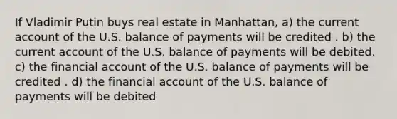 If Vladimir Putin buys real estate in Manhattan, a) the current account of the U.S. balance of payments will be credited . b) the current account of the U.S. balance of payments will be debited. c) the financial account of the U.S. balance of payments will be credited . d) the financial account of the U.S. balance of payments will be debited