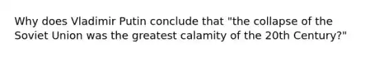 Why does Vladimir Putin conclude that "the collapse of the Soviet Union was the greatest calamity of the 20th Century?"