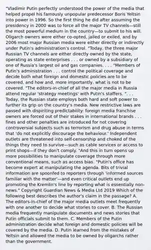 "Vladimir Putin perfectly understood the power of the media that helped propel his famously unpopular predecessor Boris Yeltsin into power in 1996. So the first thing he did after assuming the presidency in 2000 was to force all the major TV channels—still the most powerful medium in the country—to submit to his will. Oligarch owners were either co-opted, jailed or exiled, and by 2006 most major Russian media were either directly or indirectly under Putin's administration's control. "Today, the three major Russian TV channels are either directly owned by the state, operating as state enterprises . . . or owned by a subsidiary of one of Russia's largest oil and gas companies. . . . "Members of Putin's administration . . . control the political coverage and decide both what foreign and domestic policies are to be covered, and how and, more importantly, what is not to be covered. "The editors-in-chief of all the major media in Russia attend regular 'strategy meetings' with Putin's staffers. ". . . Today, the Russian state employs both hard and soft power to further its grip on the country's media. New restrictive laws are passed with dispiriting predictability: foreign media franchise owners are forced out of their stakes in international brands . . . fines and other penalties are introduced for not covering controversial subjects such as terrorism and drug abuse in terms that 'do not explicitly discourage the behaviour.' Independent outlets are threatened into self-censorship and choked of the things they need to survive—such as cable services or access to print shops—if they don't comply. "And this in turn opens up more possibilities to manipulate coverage through more conventional means, such as access bias. "Putin's office has become expert at manipulating the agenda. Bits of trivial information are spoonfed to reporters through 'informed sources familiar with the matter'—and even critical outlets end up promoting the Kremlin's line by reporting what is essentially non-news." Copyright Guardian News & Media Ltd 2019 Which of the following best describes the author's claim in the passage? A. The editors-in-chief of the major media outlets meet frequently with one another to decide what stories to cover. B. The Russian media frequently manipulate documents and news stories that Putin officials submit to them. C. Members of the Putin administration decide what foreign and domestic policies will be covered by the media. D. Putin learned from the mistakes of Yeltsin and allowed the media to be owned by oligarchs rather than the government.