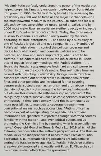 "Vladimir Putin perfectly understood the power of the media that helped propel his famously unpopular predecessor Boris Yeltsin into power in 1996. So the first thing he did after assuming the presidency in 2000 was to force all the major TV channels—still the most powerful medium in the country—to submit to his will. Oligarch owners were either co-opted, jailed or exiled, and by 2006 most major Russian media were either directly or indirectly under Putin's administration's control. "Today, the three major Russian TV channels are either directly owned by the state, operating as state enterprises . . . or owned by a subsidiary of one of Russia's largest oil and gas companies. . . . "Members of Putin's administration . . . control the political coverage and decide both what foreign and domestic policies are to be covered, and how and, more importantly, what is not to be covered. "The editors-in-chief of all the major media in Russia attend regular 'strategy meetings' with Putin's staffers. ". . . Today, the Russian state employs both hard and soft power to further its grip on the country's media. New restrictive laws are passed with dispiriting predictability: foreign media franchise owners are forced out of their stakes in international brands . . . fines and other penalties are introduced for not covering controversial subjects such as terrorism and drug abuse in terms that 'do not explicitly discourage the behaviour.' Independent outlets are threatened into self-censorship and choked of the things they need to survive—such as cable services or access to print shops—if they don't comply. "And this in turn opens up more possibilities to manipulate coverage through more conventional means, such as access bias. "Putin's office has become expert at manipulating the agenda. Bits of trivial information are spoonfed to reporters through 'informed sources familiar with the matter'—and even critical outlets end up promoting the Kremlin's line by reporting what is essentially non-news." Copyright Guardian News & Media Ltd 2019 Which of the following best describes the author's perspective? A. The Russian media lacks the independence it needs to hold President Putin accountable. B. International organizations are influential in setting the Russian news agenda. C. Russian television stations are privately controlled and mostly anti-Putin. D. Oligarchs still own more media outlets than the government.