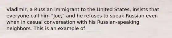 Vladimir, a Russian immigrant to the United States, insists that everyone call him "Joe," and he refuses to speak Russian even when in casual conversation with his Russian-speaking neighbors. This is an example of ______