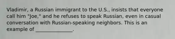 Vladimir, a Russian immigrant to the U.S., insists that everyone call him "Joe," and he refuses to speak Russian, even in casual conversation with Russian-speaking neighbors. This is an example of _______________.