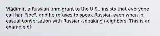 Vladimir, a Russian immigrant to the U.S., insists that everyone call him "Joe", and he refuses to speak Russian even when in casual conversation with Russian-speaking neighbors. This is an example of