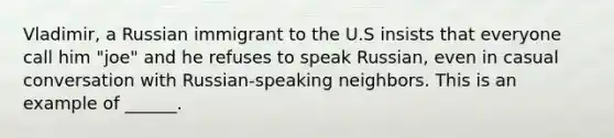 Vladimir, a Russian immigrant to the U.S insists that everyone call him "joe" and he refuses to speak Russian, even in casual conversation with Russian-speaking neighbors. This is an example of ______.