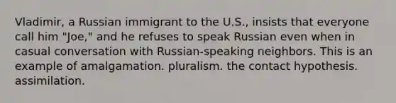 Vladimir, a Russian immigrant to the U.S., insists that everyone call him "Joe," and he refuses to speak Russian even when in casual conversation with Russian-speaking neighbors. This is an example of amalgamation. pluralism. the contact hypothesis. assimilation.