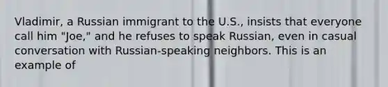 Vladimir, a Russian immigrant to the U.S., insists that everyone call him "Joe," and he refuses to speak Russian, even in casual conversation with Russian-speaking neighbors. This is an example of