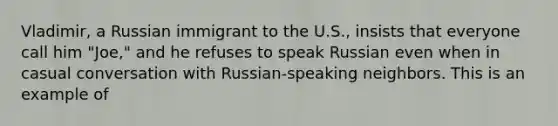 Vladimir, a Russian immigrant to the U.S., insists that everyone call him "Joe," and he refuses to speak Russian even when in casual conversation with Russian-speaking neighbors. This is an example of