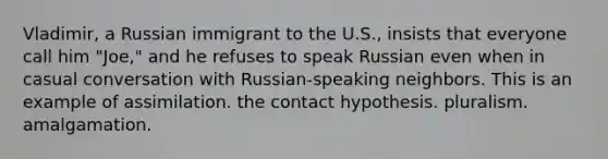 Vladimir, a Russian immigrant to the U.S., insists that everyone call him "Joe," and he refuses to speak Russian even when in casual conversation with Russian-speaking neighbors. This is an example of assimilation. the contact hypothesis. pluralism. amalgamation.