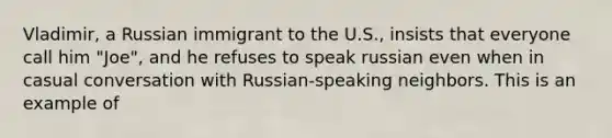 Vladimir, a Russian immigrant to the U.S., insists that everyone call him "Joe", and he refuses to speak russian even when in casual conversation with Russian-speaking neighbors. This is an example of