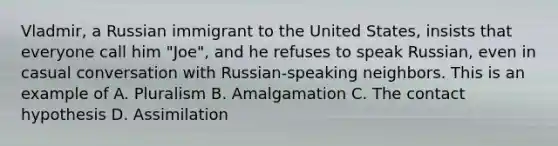 Vladmir, a Russian immigrant to the United States, insists that everyone call him "Joe", and he refuses to speak Russian, even in casual conversation with Russian-speaking neighbors. This is an example of A. Pluralism B. Amalgamation C. The contact hypothesis D. Assimilation