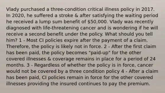 Vlady purchased a three-condition critical illness policy in 2017. In 2020, he suffered a stroke & after satisfying the waiting period he received a lump sum benefit of 50,000. Vlady was recently diagnosed with life-threatening cancer and is wondering if he will receive a second benefit under the policy. What should you tell him? 1 - Most CI policies expire after the payment of a claim. Therefore, the policy is likely not in force. 2 - After the first claim has been paid, the policy becomes "paid-up" for the other covered illnesses & coverage remains in place for a period of 24 months. 3 - Regardless of whether the policy is in force, cancer would not be covered by a three condition policy 4 - After a claim has been paid, CI policies remain in force for the other covered illnesses providing the insured continues to pay the premium.