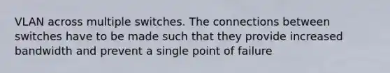 VLAN across multiple switches. The connections between switches have to be made such that they provide increased bandwidth and prevent a single point of failure