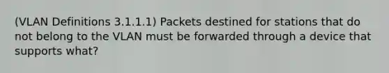 (VLAN Definitions 3.1.1.1) Packets destined for stations that do not belong to the VLAN must be forwarded through a device that supports what?