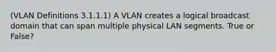 (VLAN Definitions 3.1.1.1) A VLAN creates a logical broadcast domain that can span multiple physical LAN segments. True or False?