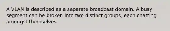 A VLAN is described as a separate broadcast domain. A busy segment can be broken into two distinct groups, each chatting amongst themselves.