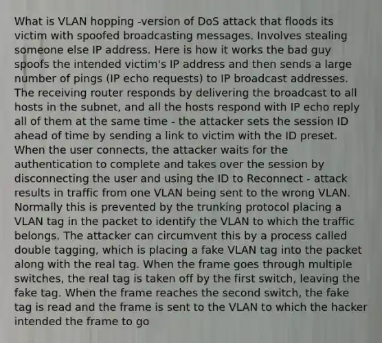 What is VLAN hopping -version of DoS attack that floods its victim with spoofed broadcasting messages. Involves stealing someone else IP address. Here is how it works the bad guy spoofs the intended victim's IP address and then sends a large number of pings (IP echo requests) to IP broadcast addresses. The receiving router responds by delivering the broadcast to all hosts in the subnet, and all the hosts respond with IP echo reply all of them at the same time - the attacker sets the session ID ahead of time by sending a link to victim with the ID preset. When the user connects, the attacker waits for the authentication to complete and takes over the session by disconnecting the user and using the ID to Reconnect - attack results in traffic from one VLAN being sent to the wrong VLAN. Normally this is prevented by the trunking protocol placing a VLAN tag in the packet to identify the VLAN to which the traffic belongs. The attacker can circumvent this by a process called double tagging, which is placing a fake VLAN tag into the packet along with the real tag. When the frame goes through multiple switches, the real tag is taken off by the first switch, leaving the fake tag. When the frame reaches the second switch, the fake tag is read and the frame is sent to the VLAN to which the hacker intended the frame to go