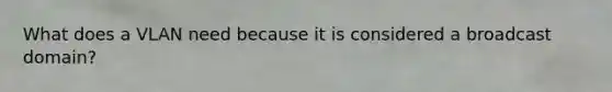 What does a VLAN need because it is considered a broadcast domain?