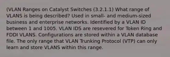 (VLAN Ranges on Catalyst Switches (3.2.1.1) What range of VLANS is being described? Used in small- and medium-sized business and enterprise networks. Identified by a VLAN ID between 1 and 1005. VLAN IDS are resevered for Token Ring and FDDI VLANS. Configurations are stored within a VLAN database file. The only range that VLAN Trunking Protocol (VTP) can only learn and store VLANS within this range.