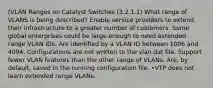 (VLAN Ranges on Catalyst Switches (3.2.1.1) What range of VLANS is being described? Enable service providers to extend their infrastructure to a greater number of customers. Some global enterprises could be large enough to need extended range VLAN IDs. Are identified by a VLAN ID between 1006 and 4094. Configurations are not written to the vlan.dat file. Support fewer VLAN features than the other range of VLANs. Are, by default, saved in the running configuration file. •VTP does not learn extended range VLANs.