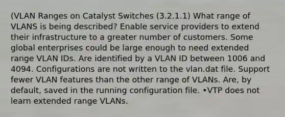 (VLAN Ranges on Catalyst Switches (3.2.1.1) What range of VLANS is being described? Enable service providers to extend their infrastructure to a greater number of customers. Some global enterprises could be large enough to need extended range VLAN IDs. Are identified by a VLAN ID between 1006 and 4094. Configurations are not written to the vlan.dat file. Support fewer VLAN features than the other range of VLANs. Are, by default, saved in the running configuration file. •VTP does not learn extended range VLANs.