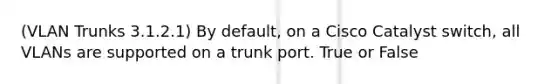 (VLAN Trunks 3.1.2.1) By default, on a Cisco Catalyst switch, all VLANs are supported on a trunk port. True or False