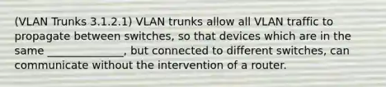 (VLAN Trunks 3.1.2.1) VLAN trunks allow all VLAN traffic to propagate between switches, so that devices which are in the same ______________, but connected to different switches, can communicate without the intervention of a router.