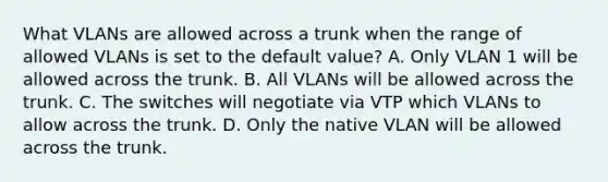 What VLANs are allowed across a trunk when the range of allowed VLANs is set to the default value? A. Only VLAN 1 will be allowed across the trunk. B. All VLANs will be allowed across the trunk. C. The switches will negotiate via VTP which VLANs to allow across the trunk. D. Only the native VLAN will be allowed across the trunk.