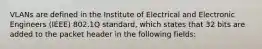 VLANs are defined in the Institute of Electrical and Electronic Engineers (IEEE) 802.1Q standard, which states that 32 bits are added to the packet header in the following fields: