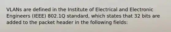 VLANs are defined in the Institute of Electrical and Electronic Engineers (IEEE) 802.1Q standard, which states that 32 bits are added to the packet header in the following fields: