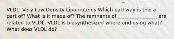 VLDL: Very Low Density Lipoproteins Which pathway is this a part of? What is it made of? The remnants of ________________ are related to VLDL. VLDL is biosynthesized where and using what? What does VLDL do?