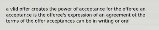 a vlid offer creates the power of acceptance for the offeree an acceptance is the offeree's expression of an agreement ot the terms of the offer acceptances can be in writing or oral