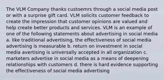 The VLM Company thanks custoemrs through a social media post or with a surprise gift card. VLM solicits customer feedback to create the impression that customer opinions are valued and help create better products and services. VLM is an example of one of the following statements about advertising in social media a. like traditional advertising, the effectiveness of social media advertising is measurable b. return on investment in social media avertising is universally accepted in all organization c. marketers advertise in social media as a means of deepening relationships with customers d. there is hard evidence supporting the effectiveness of social media advertising