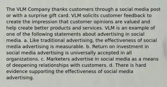 The VLM Company thanks customers through a social media post or with a surprise gift card. VLM solicits customer feedback to create the impression that customer opinions are valued and help create better products and services. VLM is an example of one of the following statements about advertising in social media. a. Like traditional advertising, the effectiveness of social media advertising is measurable. b. Return on investment in social media advertising is universally accepted in all organizations. c. Marketers advertise in social media as a means of deepening relationships with customers. d. There is hard evidence supporting the effectiveness of social media advertising.