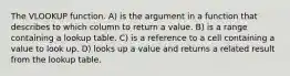 The VLOOKUP function. A) is the argument in a function that describes to which column to return a value. B) is a range containing a lookup table. C) is a reference to a cell containing a value to look up. D) looks up a value and returns a related result from the lookup table.