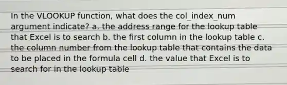 In the VLOOKUP function, what does the col_index_num argument indicate? a. the address range for the lookup table that Excel is to search b. the first column in the lookup table c. the column number from the lookup table that contains the data to be placed in the formula cell d. the value that Excel is to search for in the lookup table