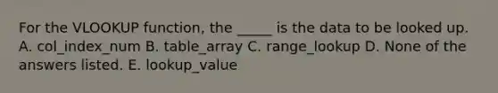 For the VLOOKUP function, the _____ is the data to be looked up. A. col_index_num B. table_array C. range_lookup D. None of the answers listed. E. lookup_value