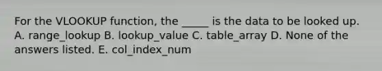 For the VLOOKUP function, the _____ is the data to be looked up. A. range_lookup B. lookup_value C. table_array D. None of the answers listed. E. col_index_num