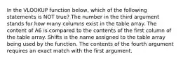 In the VLOOKUP function below, which of the following statements is NOT true? The number in the third argument stands for how many columns exist in the table array. The content of A6 is compared to the contents of the first column of the table array. Shifts is the name assigned to the table array being used by the function. The contents of the fourth argument requires an exact match with the first argument.