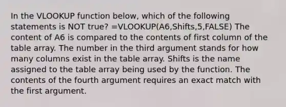 In the VLOOKUP function below, which of the following statements is NOT true? =VLOOKUP(A6,Shifts,5,FALSE) The content of A6 is compared to the contents of first column of the table array. The number in the third argument stands for how many columns exist in the table array. Shifts is the name assigned to the table array being used by the function. The contents of the fourth argument requires an exact match with the first argument.