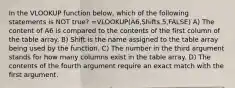 In the VLOOKUP function below, which of the following statements is NOT true? =VLOOKUP(A6,Shifts,5,FALSE) A) The content of A6 is compared to the contents of the first column of the table array. B) Shift is the name assigned to the table array being used by the function. C) The number in the third argument stands for how many columns exist in the table array. D) The contents of the fourth argument require an exact match with the first argument.