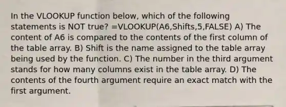 In the VLOOKUP function below, which of the following statements is NOT true? =VLOOKUP(A6,Shifts,5,FALSE) A) The content of A6 is compared to the contents of the first column of the table array. B) Shift is the name assigned to the table array being used by the function. C) The number in the third argument stands for how many columns exist in the table array. D) The contents of the fourth argument require an exact match with the first argument.