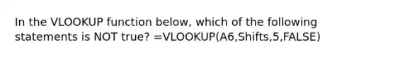 In the VLOOKUP function below, which of the following statements is NOT true? =VLOOKUP(A6,Shifts,5,FALSE)