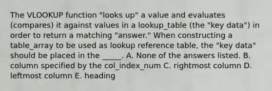 The VLOOKUP function "looks up" a value and evaluates (compares) it against values in a lookup_table (the "key data") in order to return a matching "answer." When constructing a table_array to be used as lookup reference table, the "key data" should be placed in the _____. A. None of the answers listed. B. column specified by the col_index_num C. rightmost column D. leftmost column E. heading