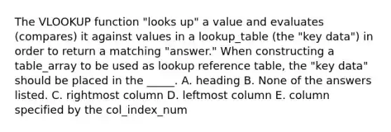 The VLOOKUP function "looks up" a value and evaluates (compares) it against values in a lookup_table (the "key data") in order to return a matching "answer." When constructing a table_array to be used as lookup reference table, the "key data" should be placed in the _____. A. heading B. None of the answers listed. C. rightmost column D. leftmost column E. column specified by the col_index_num