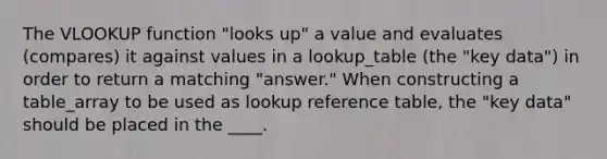 The VLOOKUP function "looks up" a value and evaluates (compares) it against values in a lookup_table (the "key data") in order to return a matching "answer." When constructing a table_array to be used as lookup reference table, the "key data" should be placed in the ____.