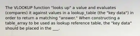 The VLOOKUP function "looks up" a value and evaluates (compares) it against values in a lookup_table (the "key data") in order to return a matching "answer." When constructing a table_array to be used as lookup reference table, the "key data" should be placed in the ___.