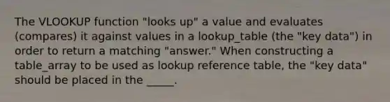 The VLOOKUP function "looks up" a value and evaluates (compares) it against values in a lookup_table (the "key data") in order to return a matching "answer." When constructing a table_array to be used as lookup reference table, the "key data" should be placed in the _____.