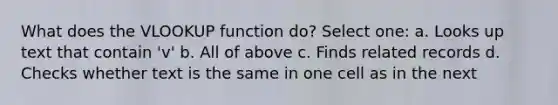 What does the VLOOKUP function do? Select one: a. Looks up text that contain 'v' b. All of above c. Finds related records d. Checks whether text is the same in one cell as in the next