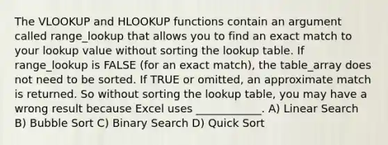 The VLOOKUP and HLOOKUP functions contain an argument called range_lookup that allows you to find an exact match to your lookup value without sorting the lookup table. If range_lookup is FALSE (for an exact match), the table_array does not need to be sorted. If TRUE or omitted, an approximate match is returned. So without sorting the lookup table, you may have a wrong result because Excel uses ____________. A) Linear Search B) Bubble Sort C) Binary Search D) Quick Sort