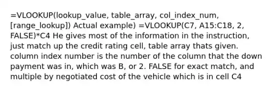 =VLOOKUP(lookup_value, table_array, col_index_num, [range_lookup]) Actual example) =VLOOKUP(C7, A15:C18, 2, FALSE)*C4 He gives most of the information in the instruction, just match up the credit rating cell, table array thats given. column index number is the number of the column that the down payment was in, which was B, or 2. FALSE for exact match, and multiple by negotiated cost of the vehicle which is in cell C4